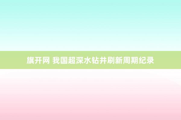 旗开网 我国超深水钻井刷新周期纪录