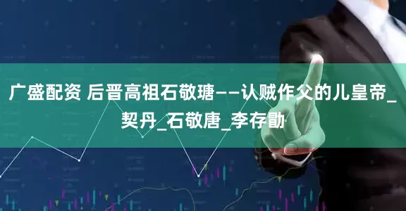 广盛配资 后晋高祖石敬瑭——认贼作父的儿皇帝_契丹_石敬唐_李存勖