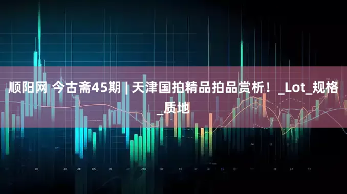 顺阳网 今古斋45期 | 天津国拍精品拍品赏析！_Lot_规格_质地