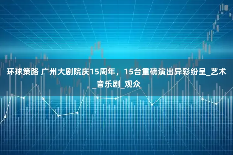 环球策路 广州大剧院庆15周年，15台重磅演出异彩纷呈_艺术_音乐剧_观众