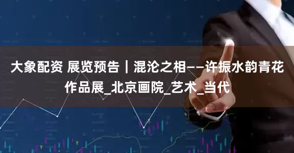 大象配资 展览预告｜混沦之相——许振水韵青花作品展_北京画院_艺术_当代