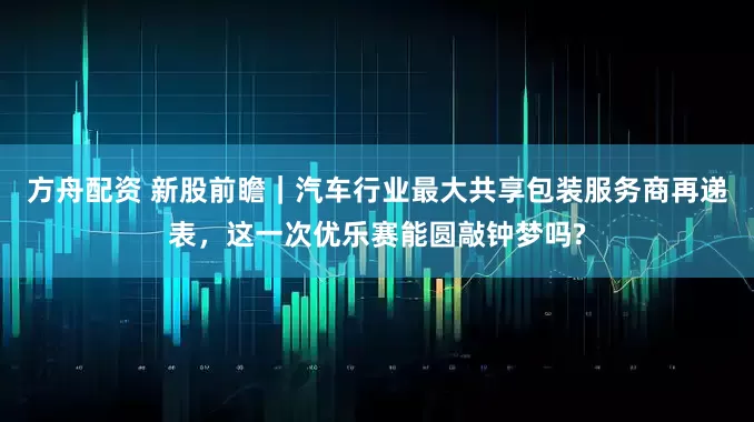 方舟配资 新股前瞻｜汽车行业最大共享包装服务商再递表，这一次优乐赛能圆敲钟梦吗?