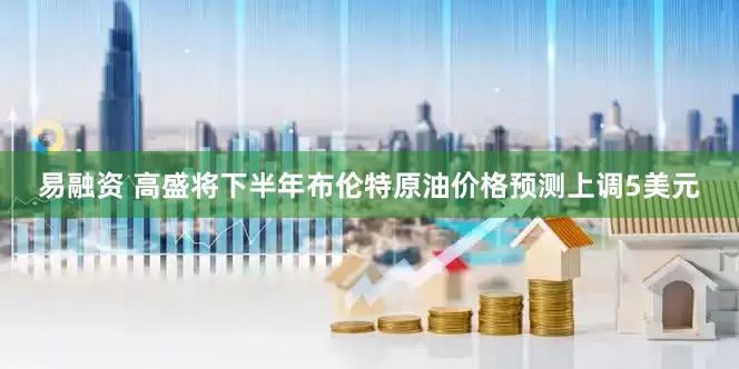易融资 高盛将下半年布伦特原油价格预测上调5美元