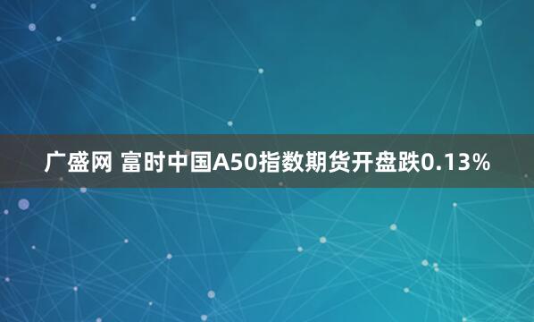 广盛网 富时中国A50指数期货开盘跌0.13%