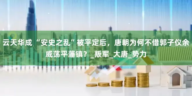 云天华成 “安史之乱”被平定后，唐朝为何不借郭子仪余威荡平藩镇？_叛军_大唐_势力