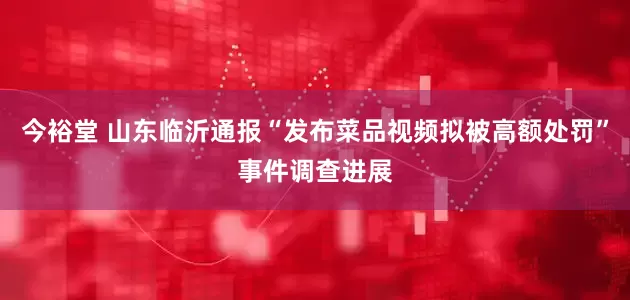 今裕堂 山东临沂通报“发布菜品视频拟被高额处罚”事件调查进展