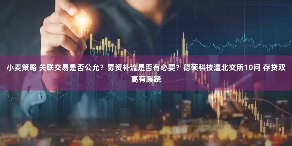 小麦策略 关联交易是否公允？募资补流是否有必要？德硕科技遭北交所10问 存贷双高有蹊跷
