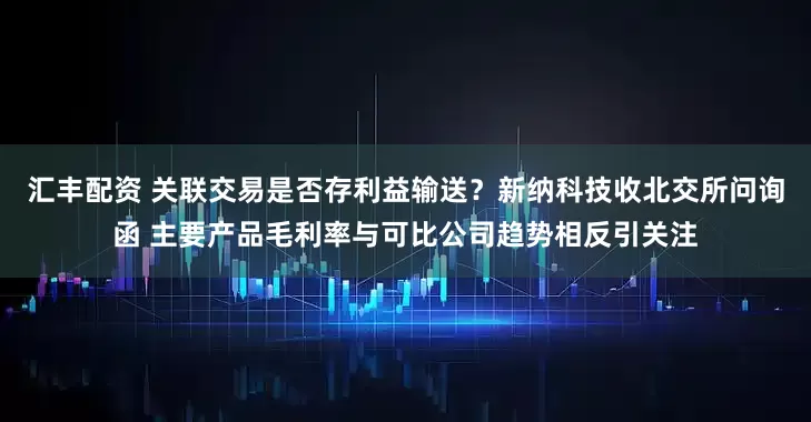 汇丰配资 关联交易是否存利益输送？新纳科技收北交所问询函 主要产品毛利率与可比公司趋势相反引关注