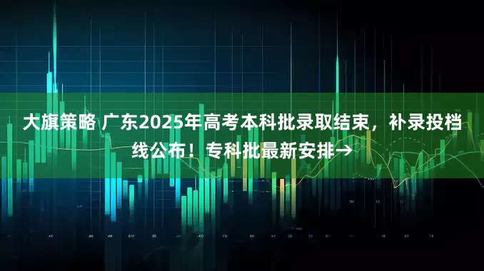 大旗策略 广东2025年高考本科批录取结束，补录投档线公布！专科批最新安排→