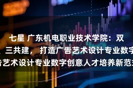 七星 广东机电职业技术学院：双融合、三螺旋、三共建， 打造广告艺术设计专业数字创意人才培养新范式