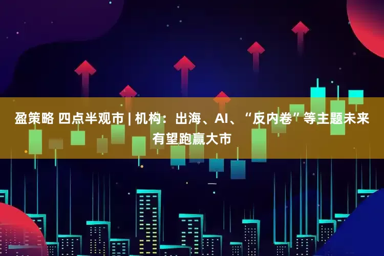 盈策略 四点半观市 | 机构：出海、AI、“反内卷”等主题未来有望跑赢大市