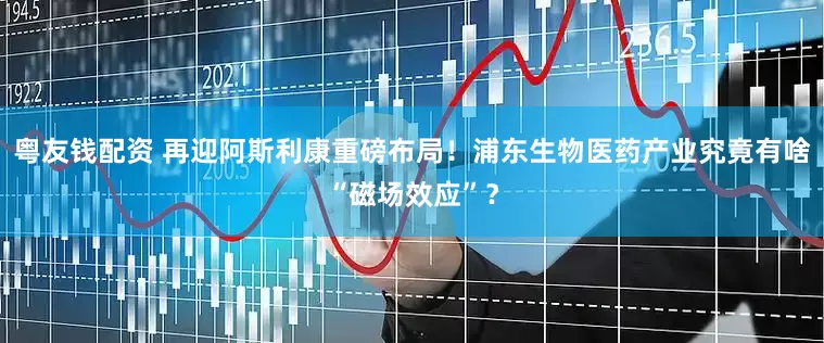 粤友钱配资 再迎阿斯利康重磅布局！浦东生物医药产业究竟有啥“磁场效应”？