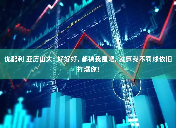 优配利 亚历山大: 好好好, 都搞我是吧, 就算我不罚球依旧打爆你!