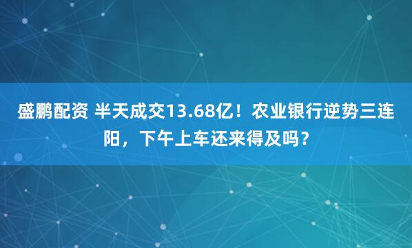 盛鹏配资 半天成交13.68亿！农业银行逆势三连阳，下午上车还来得及吗？