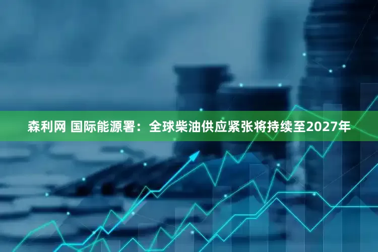 森利网 国际能源署：全球柴油供应紧张将持续至2027年
